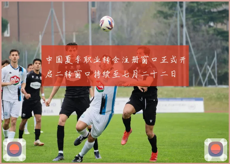 中国夏季职业转会注册窗口正式开启二转窗口持续至七月二十二日