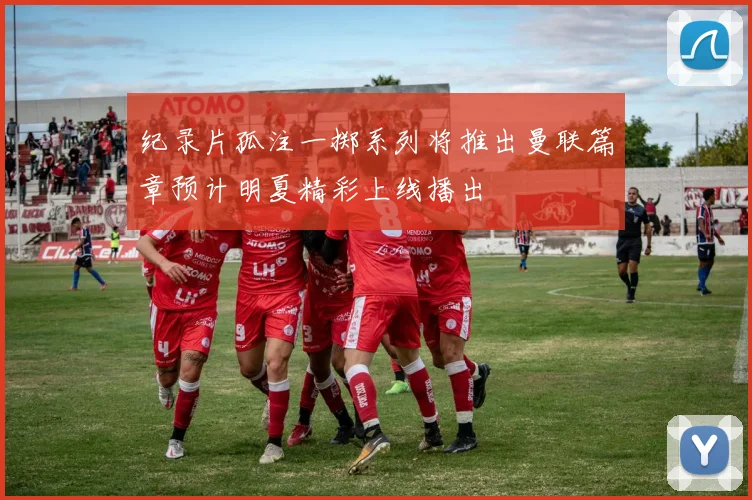 纪录片孤注一掷系列将推出曼联篇章预计明夏精彩上线播出