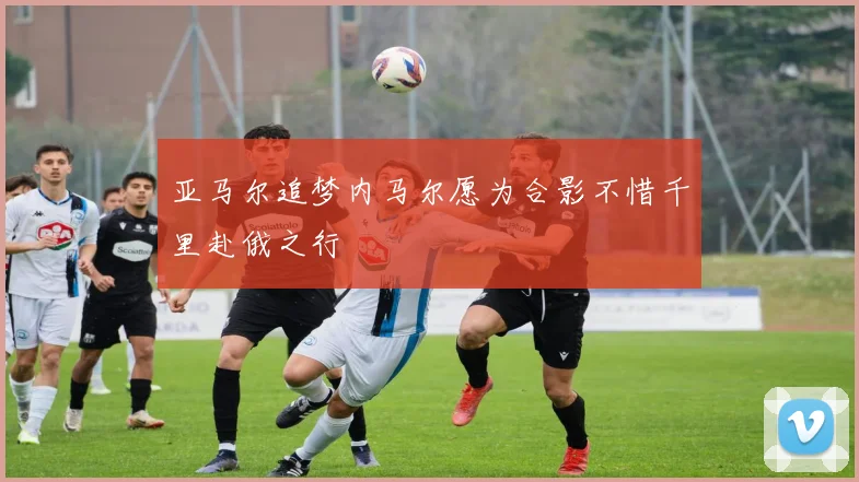 亚马尔追梦内马尔愿为合影不惜千里赴俄之行