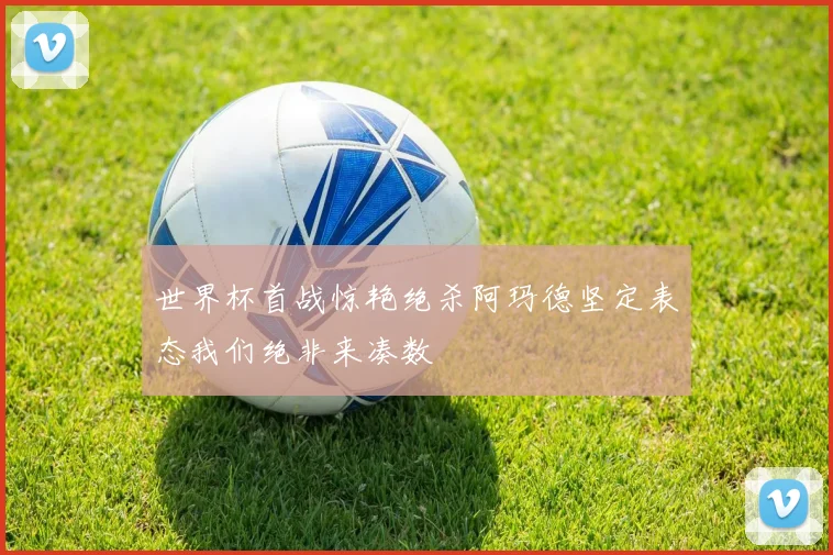 世界杯首战惊艳绝杀阿玛德坚定表态我们绝非来凑数