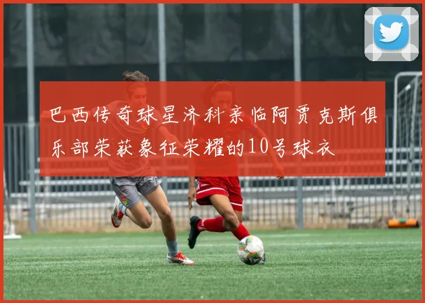 巴西传奇球星济科亲临阿贾克斯俱乐部荣获象征荣耀的10号球衣