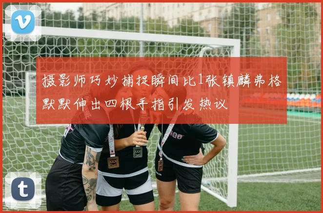 摄影师巧妙捕捉瞬间比1张镇麟弗格默默伸出四根手指引发热议
