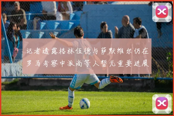 记者透露格林伍德与萨默维尔仍在罗马考察中派尚等人暂无重要进展消息