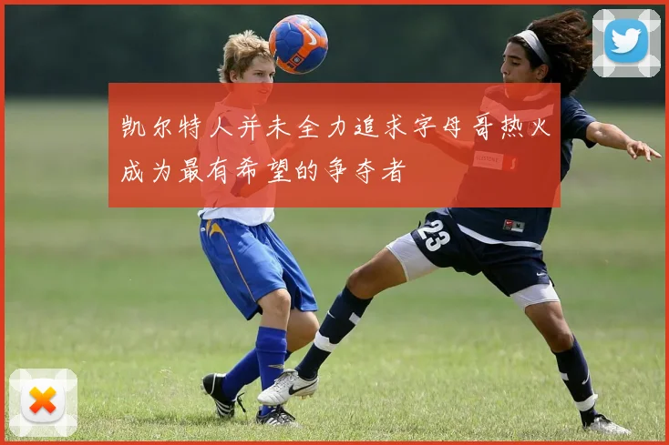 凯尔特人并未全力追求字母哥热火成为最有希望的争夺者
