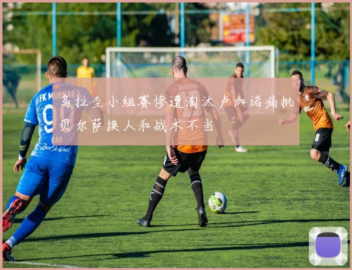 乌拉圭小组赛惨遭淘汰卢加诺痛批贝尔萨换人和战术不当
