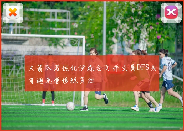 火箭队若优化伊森合同并交易DFS或可避免奢侈税负担
