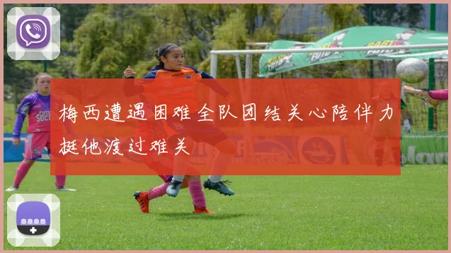 梅西遭遇困难全队团结关心陪伴力挺他渡过难关