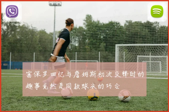 富保罗回忆与詹姆斯初次交锋时的趣事竟然是同款球衣的巧合