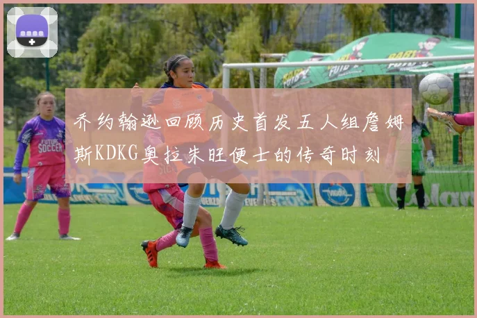 乔约翰逊回顾历史首发五人组詹姆斯KDKG奥拉朱旺便士的传奇时刻