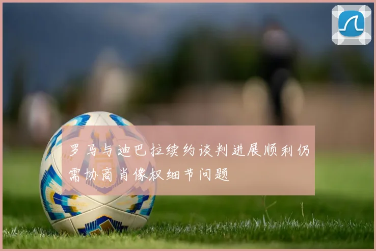 罗马与迪巴拉续约谈判进展顺利仍需协商肖像权细节问题
