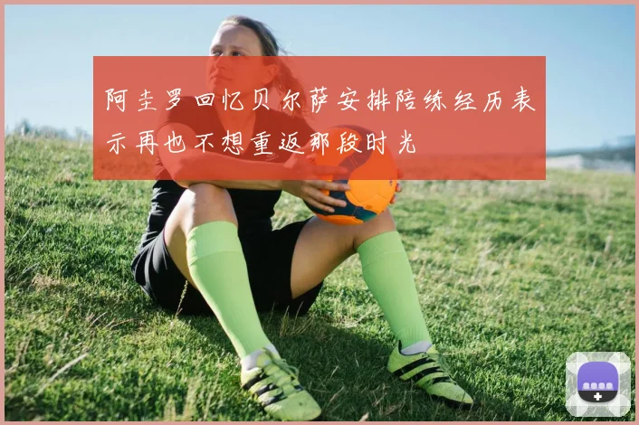 阿圭罗回忆贝尔萨安排陪练经历表示再也不想重返那段时光