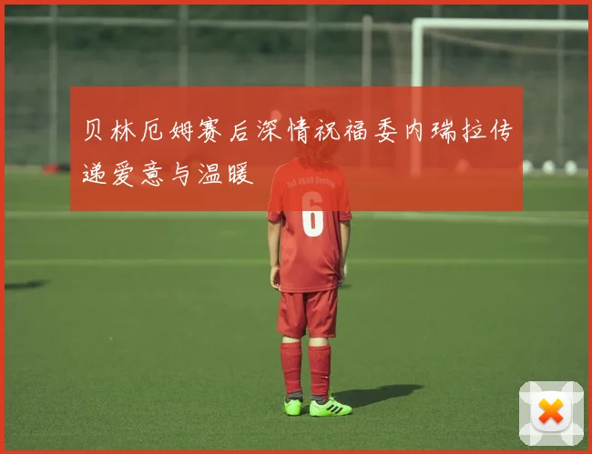 贝林厄姆赛后深情祝福委内瑞拉传递爱意与温暖