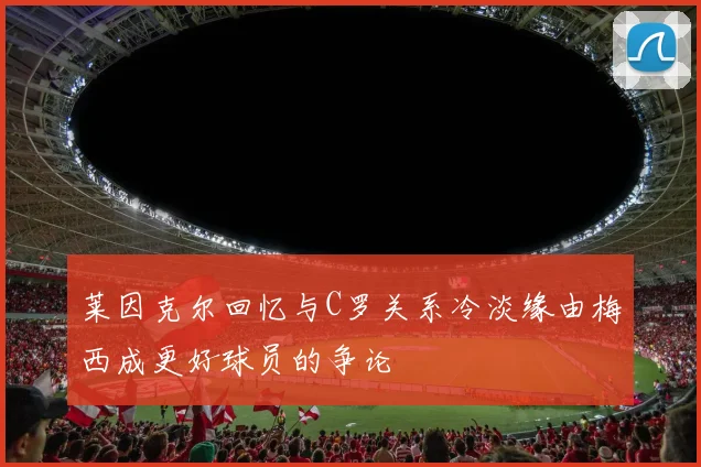 莱因克尔回忆与C罗关系冷淡缘由梅西成更好球员的争论