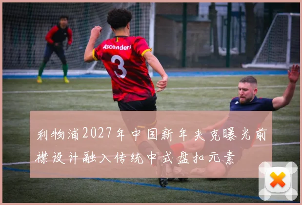 利物浦2027年中国新年夹克曝光前襟设计融入传统中式盘扣元素