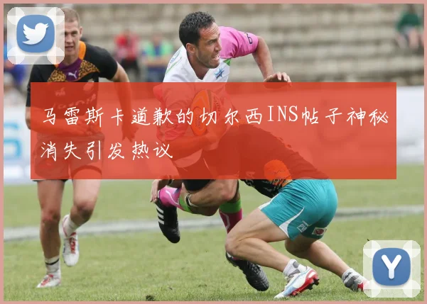 马雷斯卡道歉的切尔西INS帖子神秘消失引发热议
