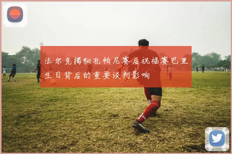 法尔克揭秘孔帕尼赛后祝福赛巴里生日背后的重要谈判影响