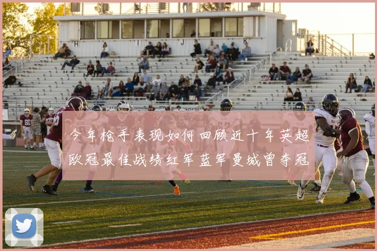 今年枪手表现如何回顾近十年英超欧冠最佳战绩红军蓝军曼城曾夺冠